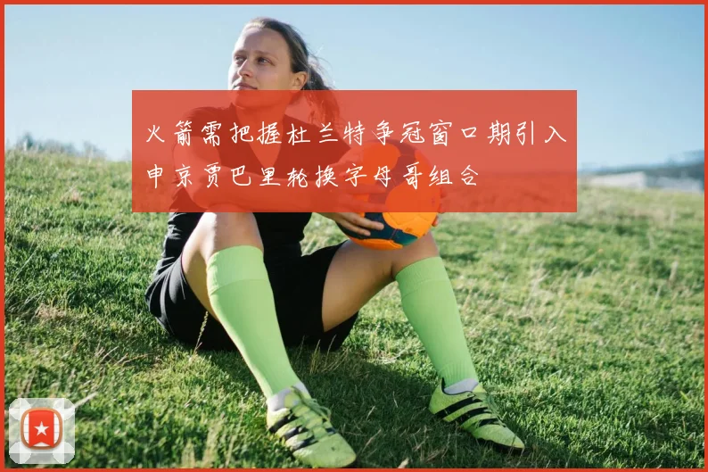 火箭需把握杜兰特争冠窗口期引入申京贾巴里轮换字母哥组合