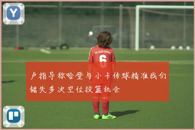 卢指导称哈登与小卡传球精准我们错失多次空位投篮机会