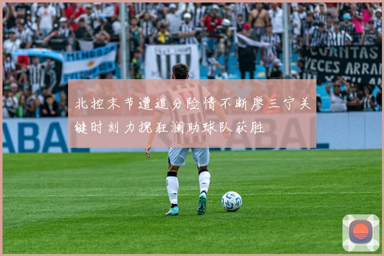 北控末节遭追分险情不断廖三宁关键时刻力挽狂澜助球队获胜
