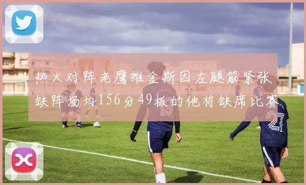 热火对阵老鹰维金斯因左腿筋紧张缺阵场均156分49板的他将缺席比赛