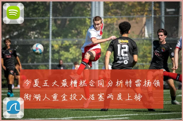 今夏五大最糟糕合同分析特雷杨领衔湖人重金投入活塞两度上榜