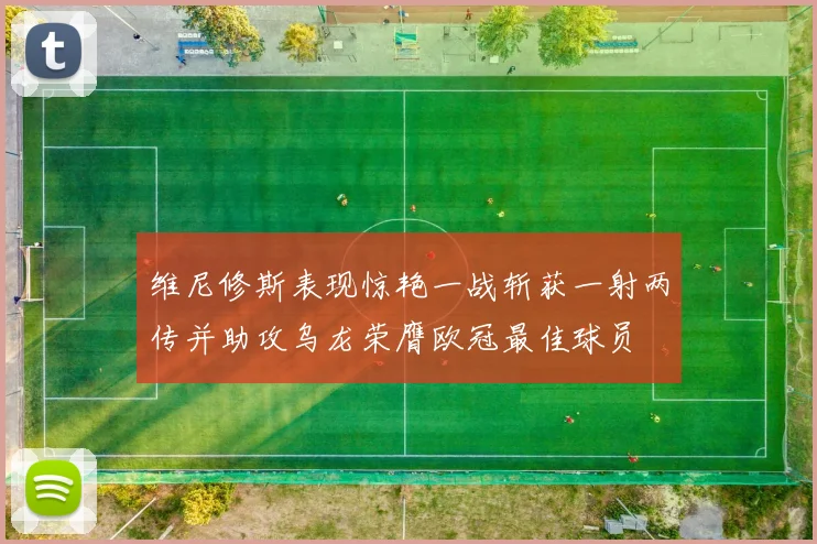 维尼修斯表现惊艳一战斩获一射两传并助攻乌龙荣膺欧冠最佳球员