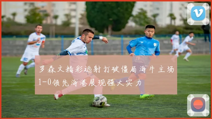 罗森文精彩远射打破僵局海牛主场1-0领先海港展现强大实力