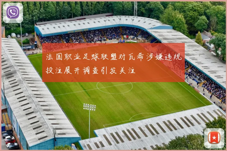 法国职业足球联盟对瓦希涉嫌违规投注展开调查引发关注