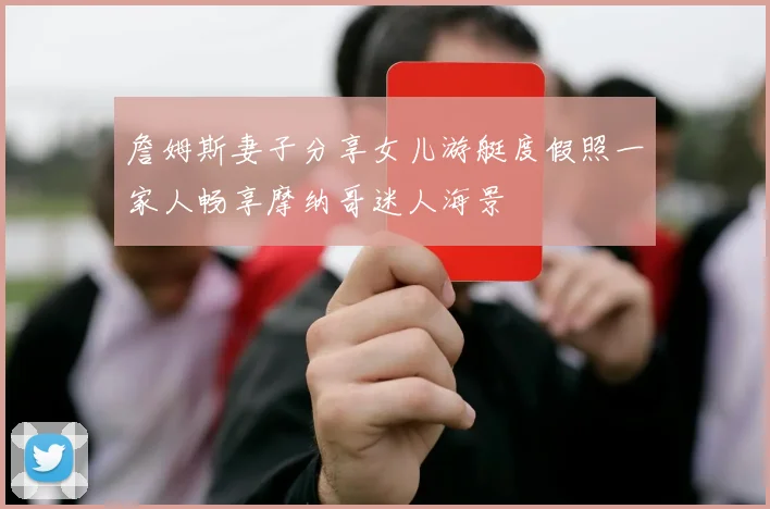 詹姆斯妻子分享女儿游艇度假照一家人畅享摩纳哥迷人海景