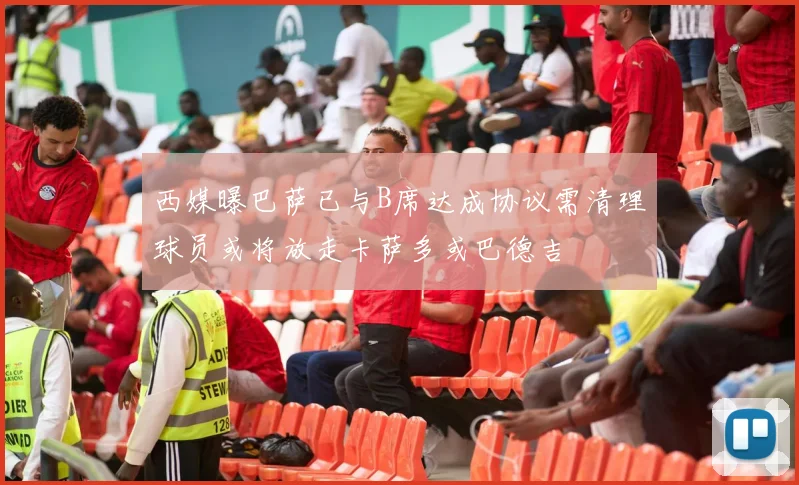 西媒曝巴萨已与B席达成协议需清理球员或将放走卡萨多或巴德吉