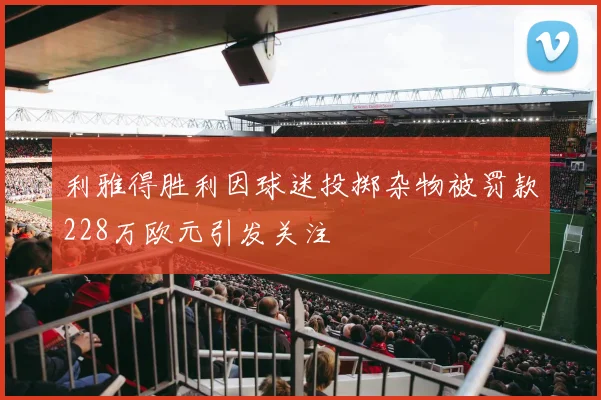 利雅得胜利因球迷投掷杂物被罚款228万欧元引发关注