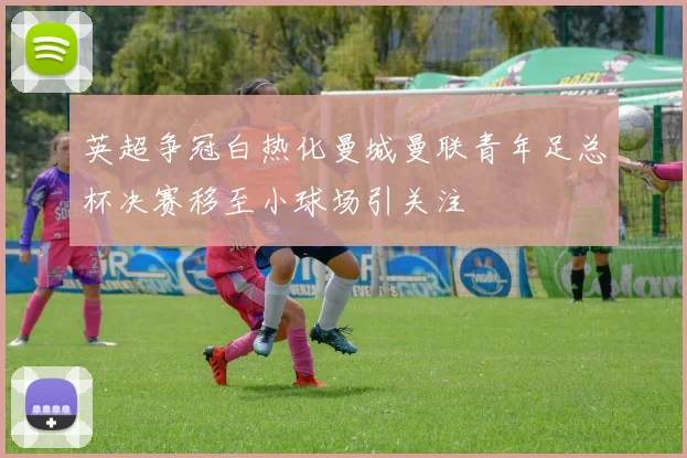 英超争冠白热化曼城曼联青年足总杯决赛移至小球场引关注