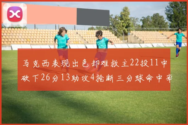 马克西表现出色却难救主22投11中砍下26分13助攻4抢断三分球命中率低迷
