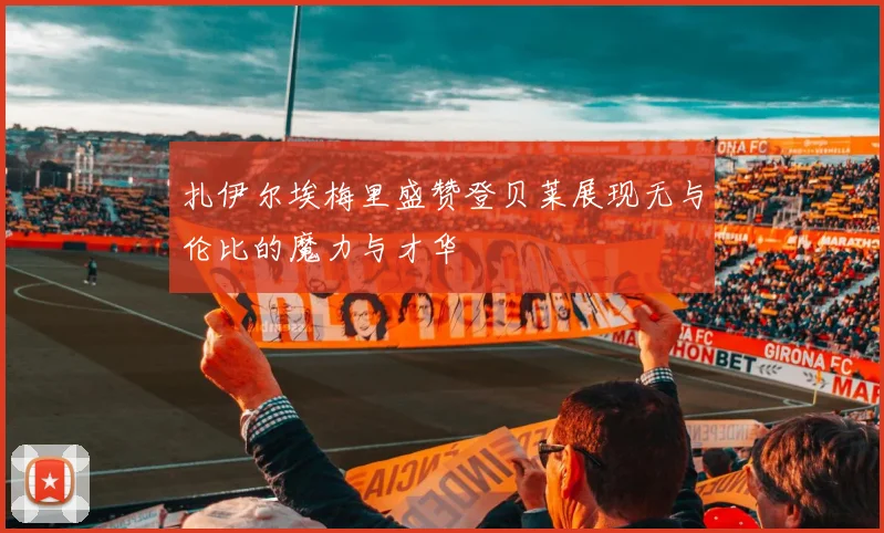 扎伊尔埃梅里盛赞登贝莱展现无与伦比的魔力与才华